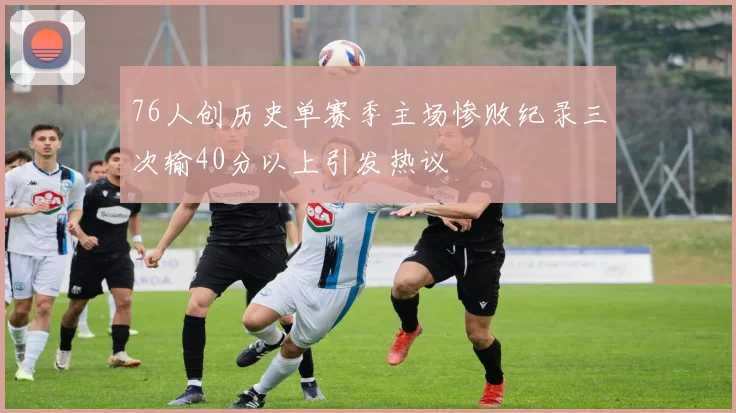 76人创历史单赛季主场惨败纪录三次输40分以上引发热议