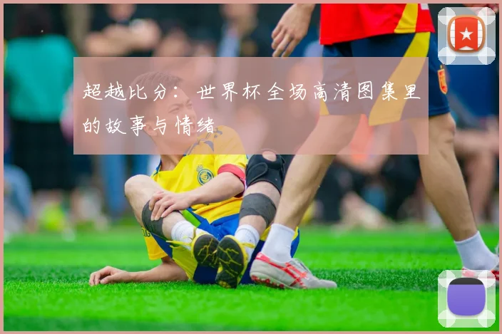 超越比分：世界杯全场高清图集里的故事与情绪