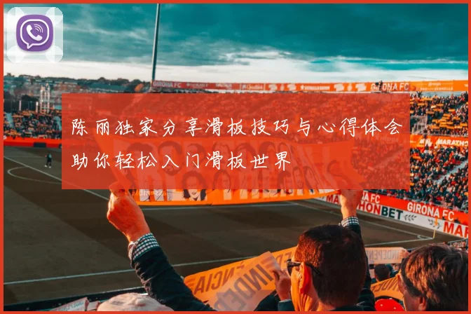 陈丽独家分享滑板技巧与心得体会助你轻松入门滑板世界