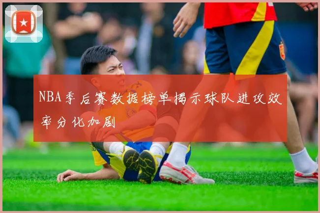 NBA季后赛数据榜单揭示球队进攻效率分化加剧