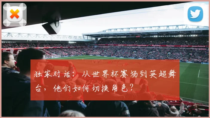 独家对话：从世界杯赛场到英超舞台，他们如何切换角色？